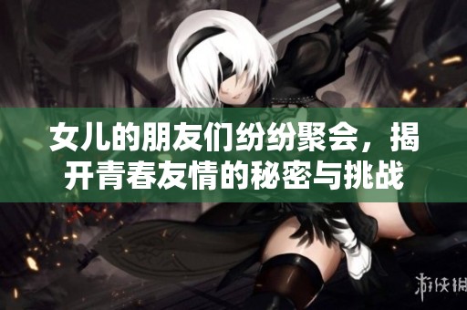 女儿的朋友们纷纷聚会，揭开青春友情的秘密与挑战