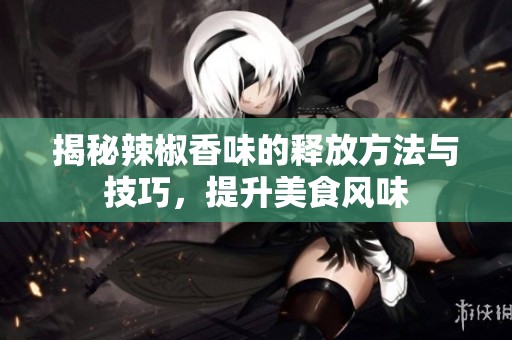 揭秘辣椒香味的释放方法与技巧，提升美食风味