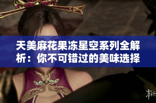 天美麻花果冻星空系列全解析：你不可错过的美味选择