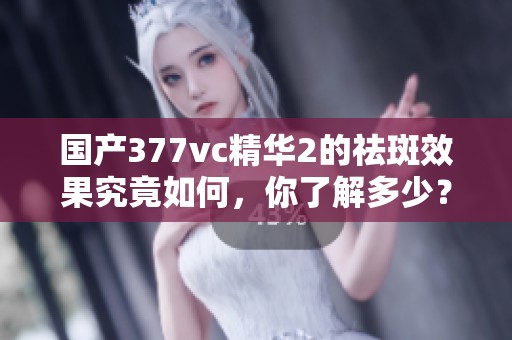国产377vc精华2的祛斑效果究竟如何，你了解多少？