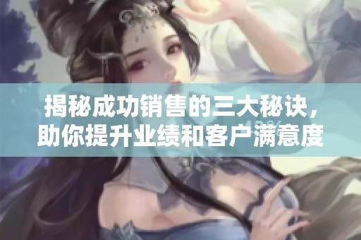 揭秘成功销售的三大秘诀，助你提升业绩和客户满意度