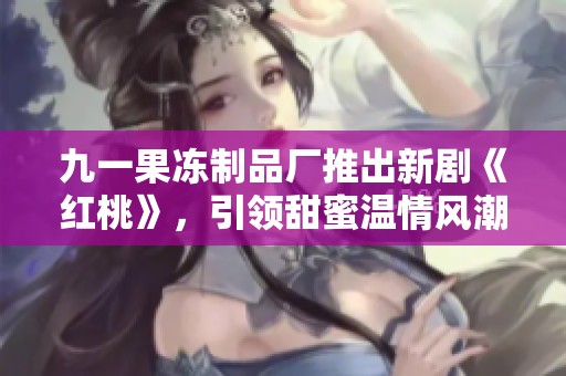 九一果冻制品厂推出新剧《红桃》，引领甜蜜温情风潮