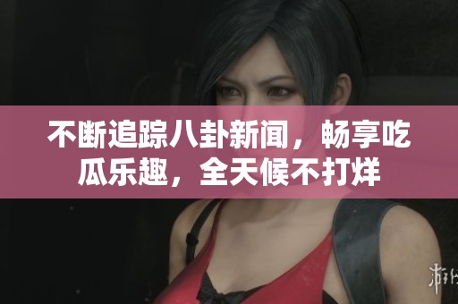 不断追踪八卦新闻，畅享吃瓜乐趣，全天候不打烊