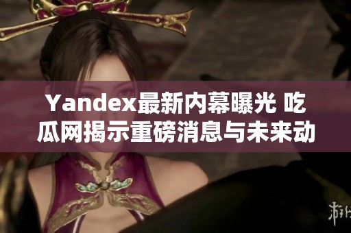 Yandex最新内幕曝光 吃瓜网揭示重磅消息与未来动向