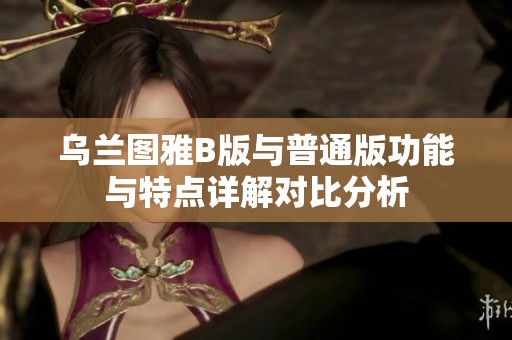 乌兰图雅B版与普通版功能与特点详解对比分析