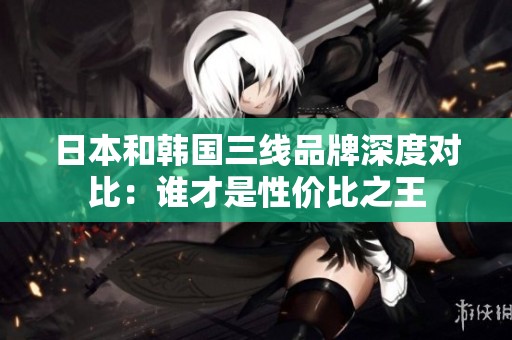 日本和韩国三线品牌深度对比：谁才是性价比之王