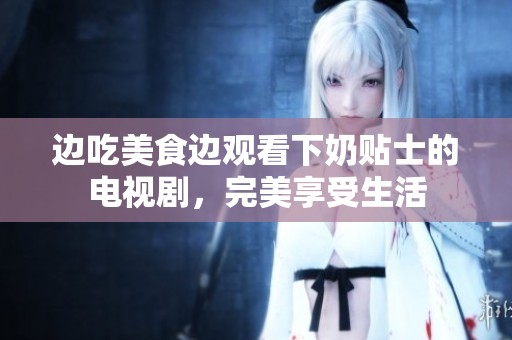 边吃美食边观看下奶贴士的电视剧，完美享受生活