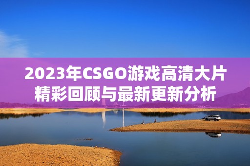 2023年CSGO游戏高清大片精彩回顾与最新更新分析