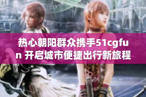 热心朝阳群众携手51cgfun 开启城市便捷出行新旅程