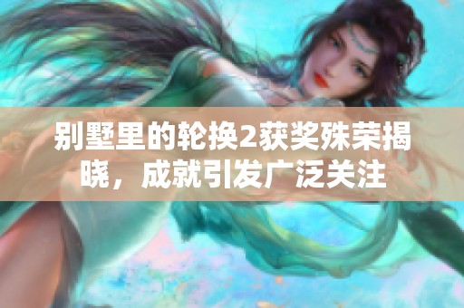 别墅里的轮换2获奖殊荣揭晓，成就引发广泛关注