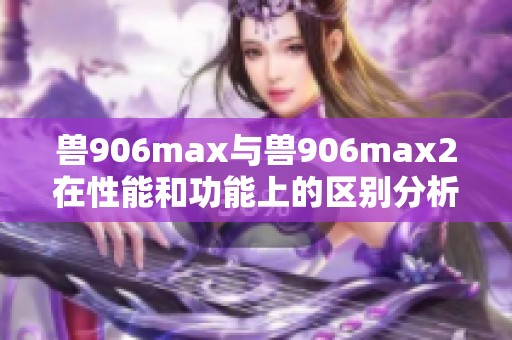 兽906max与兽906max2在性能和功能上的区别分析