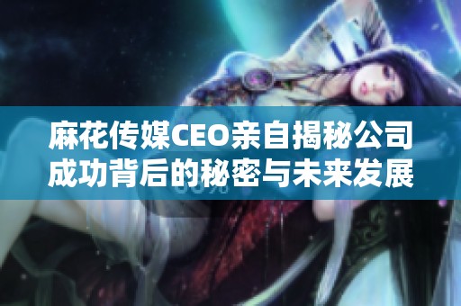 麻花传媒CEO亲自揭秘公司成功背后的秘密与未来发展战略