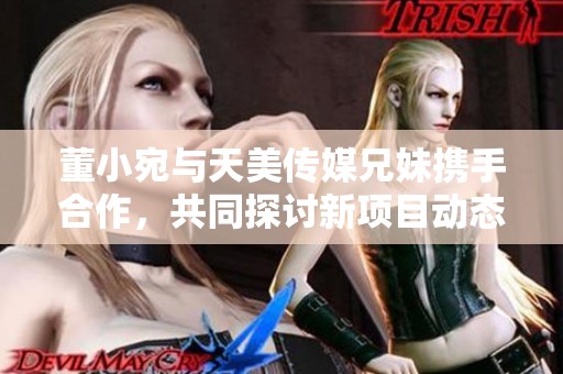 董小宛与天美传媒兄妹携手合作，共同探讨新项目动态