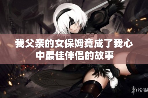 我父亲的女保姆竟成了我心中最佳伴侣的故事