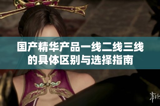 国产精华产品一线二线三线的具体区别与选择指南