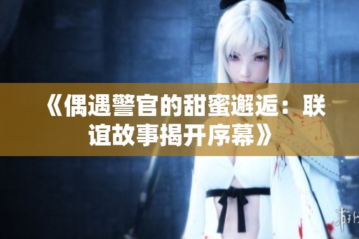 《偶遇警官的甜蜜邂逅：联谊故事揭开序幕》