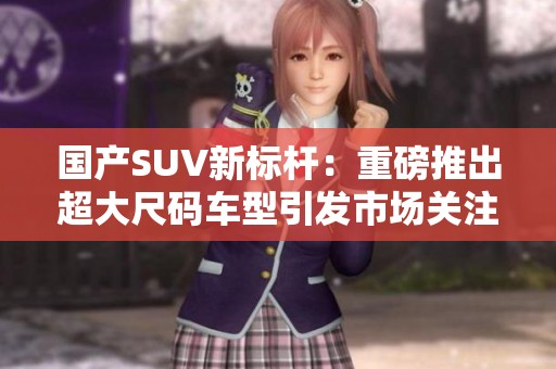 国产SUV新标杆：重磅推出超大尺码车型引发市场关注