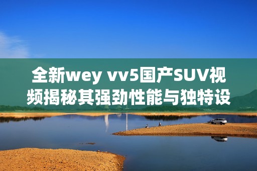 全新wey vv5国产SUV视频揭秘其强劲性能与独特设计