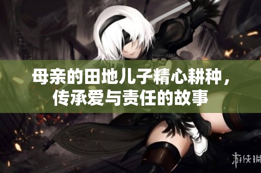 母亲的田地儿子精心耕种，传承爱与责任的故事