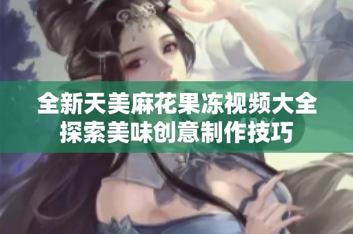 全新天美麻花果冻视频大全探索美味创意制作技巧