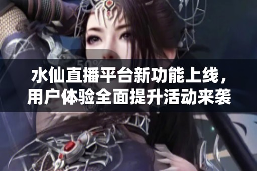 水仙直播平台新功能上线，用户体验全面提升活动来袭