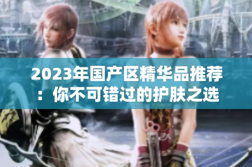 2023年国产区精华品推荐：你不可错过的护肤之选