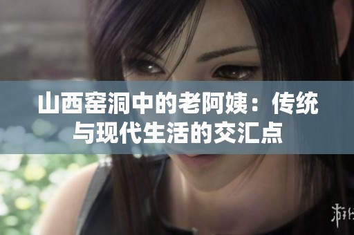 山西窑洞中的老阿姨：传统与现代生活的交汇点