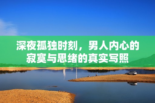 深夜孤独时刻，男人内心的寂寞与思绪的真实写照