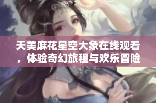 天美麻花星空大象在线观看，体验奇幻旅程与欢乐冒险