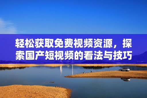轻松获取免费视频资源，探索国产短视频的看法与技巧