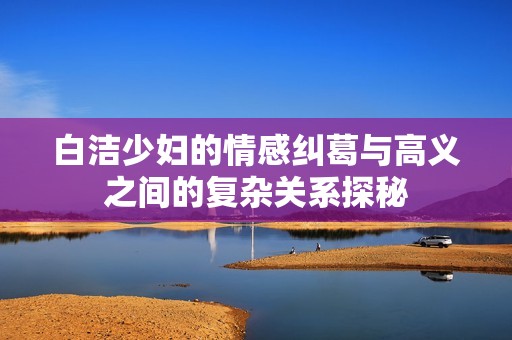 白洁少妇的情感纠葛与高义之间的复杂关系探秘