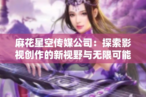 麻花星空传媒公司：探索影视创作的新视野与无限可能