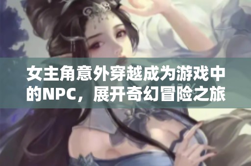 女主角意外穿越成为游戏中的NPC，展开奇幻冒险之旅