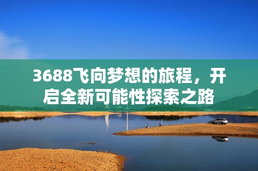 3688飞向梦想的旅程，开启全新可能性探索之路