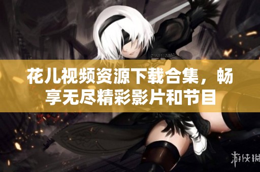 花儿视频资源下载合集，畅享无尽精彩影片和节目