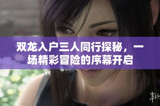 双龙入户三人同行探秘，一场精彩冒险的序幕开启