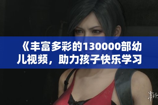 《丰富多彩的130000部幼儿视频，助力孩子快乐学习成长》