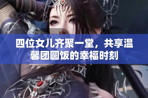 四位女儿齐聚一堂，共享温馨团圆饭的幸福时刻
