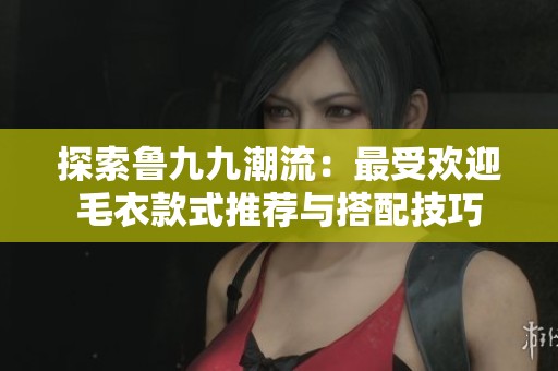 探索鲁九九潮流：最受欢迎毛衣款式推荐与搭配技巧