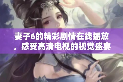 妻子6的精彩剧情在线播放，感受高清电视的视觉盛宴