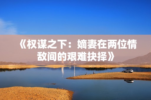 《权谋之下：嫡妻在两位情敌间的艰难抉择》