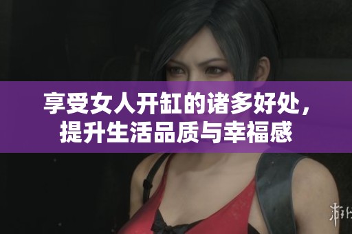 享受女人开缸的诸多好处，提升生活品质与幸福感