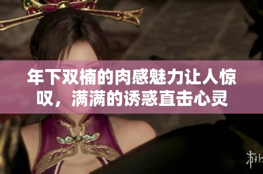 年下双楠的肉感魅力让人惊叹，满满的诱惑直击心灵
