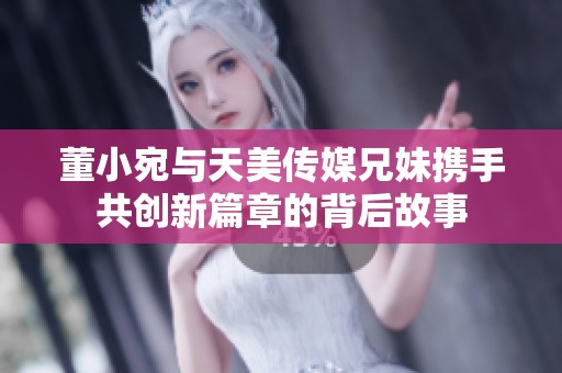 董小宛与天美传媒兄妹携手共创新篇章的背后故事