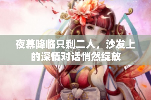 夜幕降临只剩二人，沙发上的深情对话悄然绽放