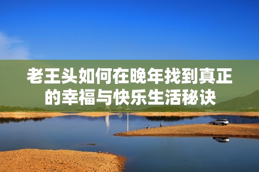 老王头如何在晚年找到真正的幸福与快乐生活秘诀