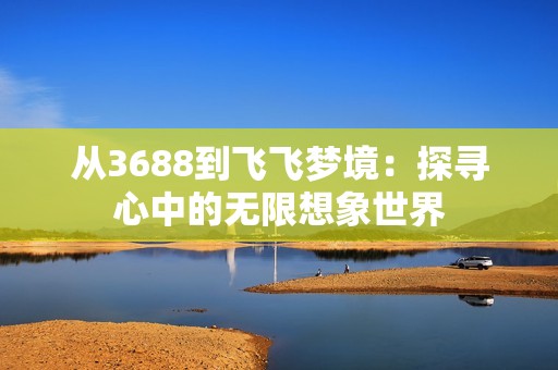 从3688到飞飞梦境：探寻心中的无限想象世界