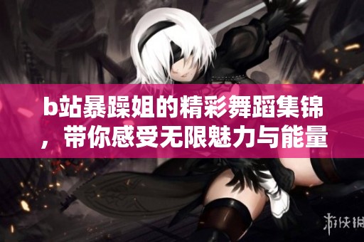 b站暴躁姐的精彩舞蹈集锦，带你感受无限魅力与能量