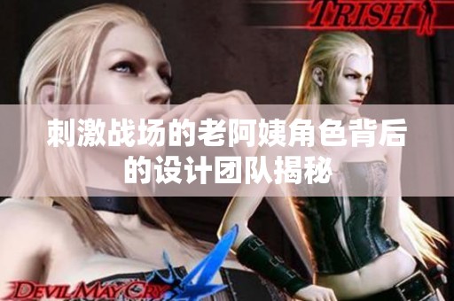 刺激战场的老阿姨角色背后的设计团队揭秘