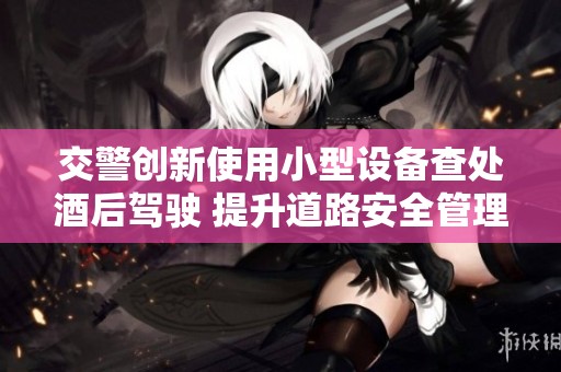 交警创新使用小型设备查处酒后驾驶 提升道路安全管理